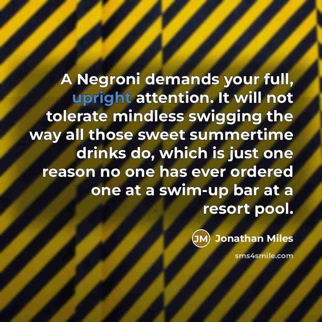“A Negroni demands your full, upright attention. It will not tolerate mindless swigging the way all those sweet summertime drinks do, which is just one reason no one has ever ordered one at a swim-up bar at a resort pool.” quote by Jonathan Miles