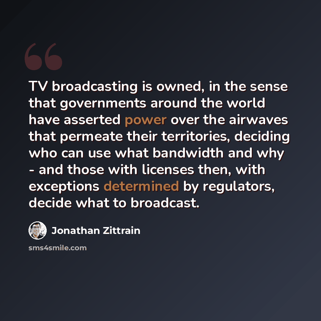 “TV broadcasting is owned, in the sense that governments around the world have asserted power over the airwaves that permeate their territories, deciding who can use what bandwidth and why - and those with licenses then, with exceptions determined by regulators, decide what to broadcast.” quote by Jonathan Zittrain