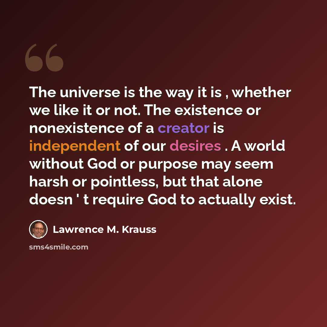 “The universe is the way it is , whether we like it or not. The existence or nonexistence of a creator is independent of our desires . A world without God or purpose may seem harsh or pointless, but that alone doesn ' t require God to actually exist.” quote by Lawrence M. Krauss