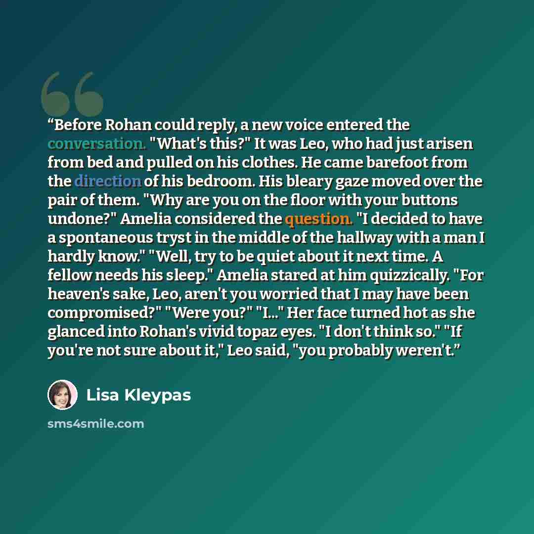 “Before Rohan could reply, a new voice entered the conversation. "What's this?" It was Leo, who had just arisen from bed and pulled on his clothes. He came barefoot from the direction of his bedroom. His bleary gaze moved over the pair of them. "Why are you on the floor with your buttons undone?"…” quote by Lisa Kleypas