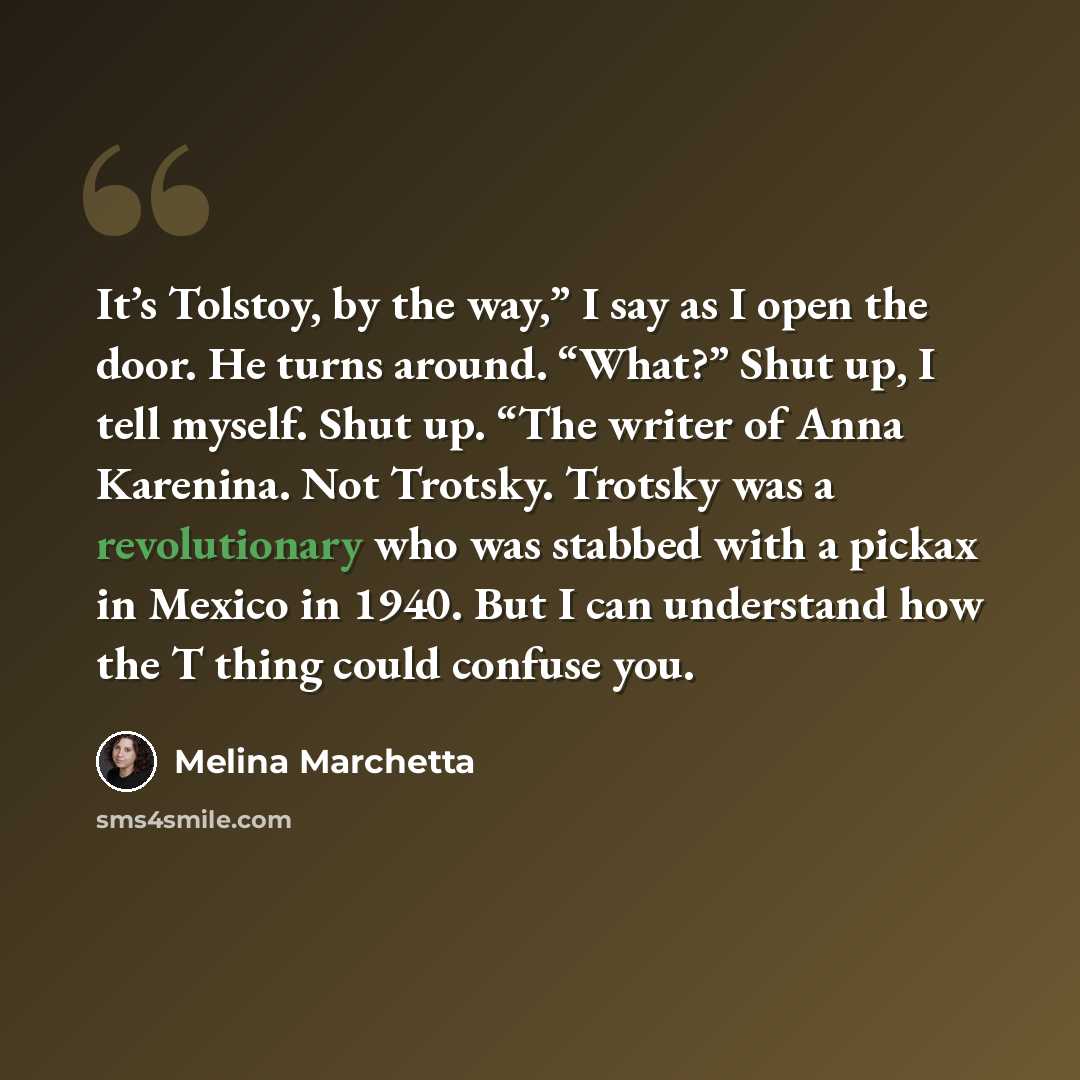“It’s Tolstoy, by the way,” I say as I open the door. He turns around. “What?” Shut up, I tell myself. Shut up. “The writer of Anna Karenina. Not Trotsky. Trotsky was a revolutionary who was stabbed with a pickax in Mexico in 1940. But I can understand how the T thing could confuse you.” quote by Melina Marchetta