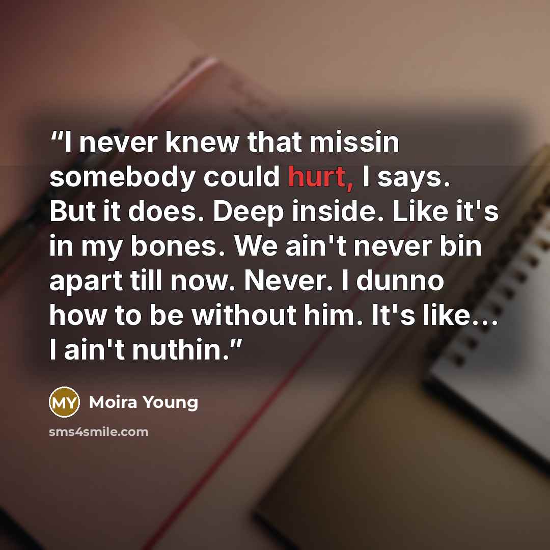 “I never knew that missin somebody could hurt, I says. But it does. Deep inside. Like it's in my bones. We ain't never bin apart till now. Never. I dunno how to be without him. It's like... I ain't nuthin.” quote by Moira Young