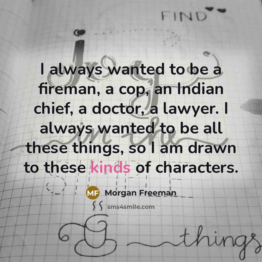 “I always wanted to be a fireman, a cop, an Indian chief, a doctor, a lawyer. I always wanted to be all these things, so I am drawn to these kinds of characters.” quote by Morgan Freeman