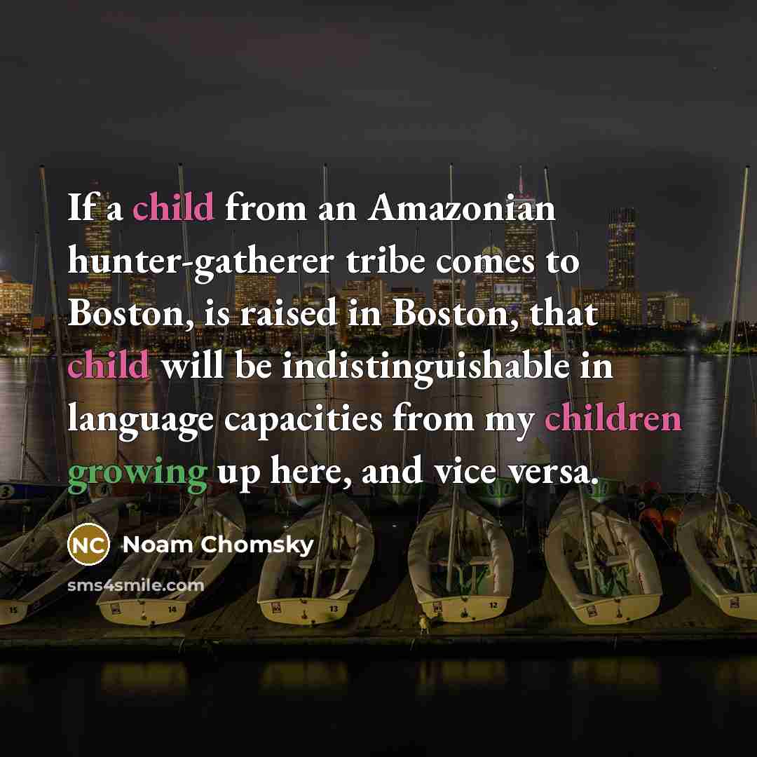 “If a child from an Amazonian hunter-gatherer tribe comes to Boston, is raised in Boston, that child will be indistinguishable in language capacities from my children growing up here, and vice versa.” quote by Noam Chomsky