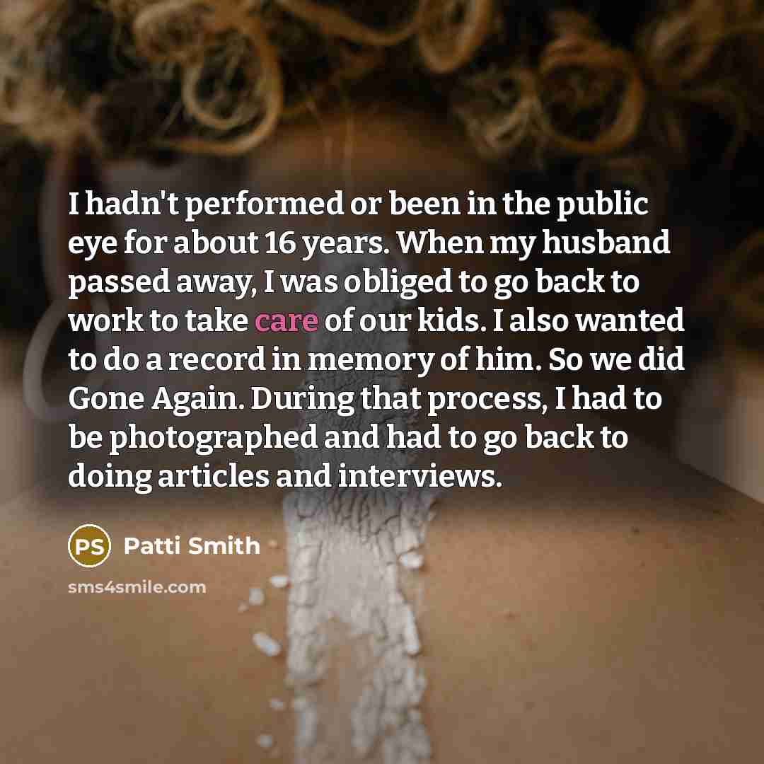 “I hadn't performed or been in the public eye for about 16 years. When my husband passed away, I was obliged to go back to work to take care of our kids. I also wanted to do a record in memory of him. So we did Gone Again. During that process, I had to be photographed and had to go back to doing…” quote by Patti Smith