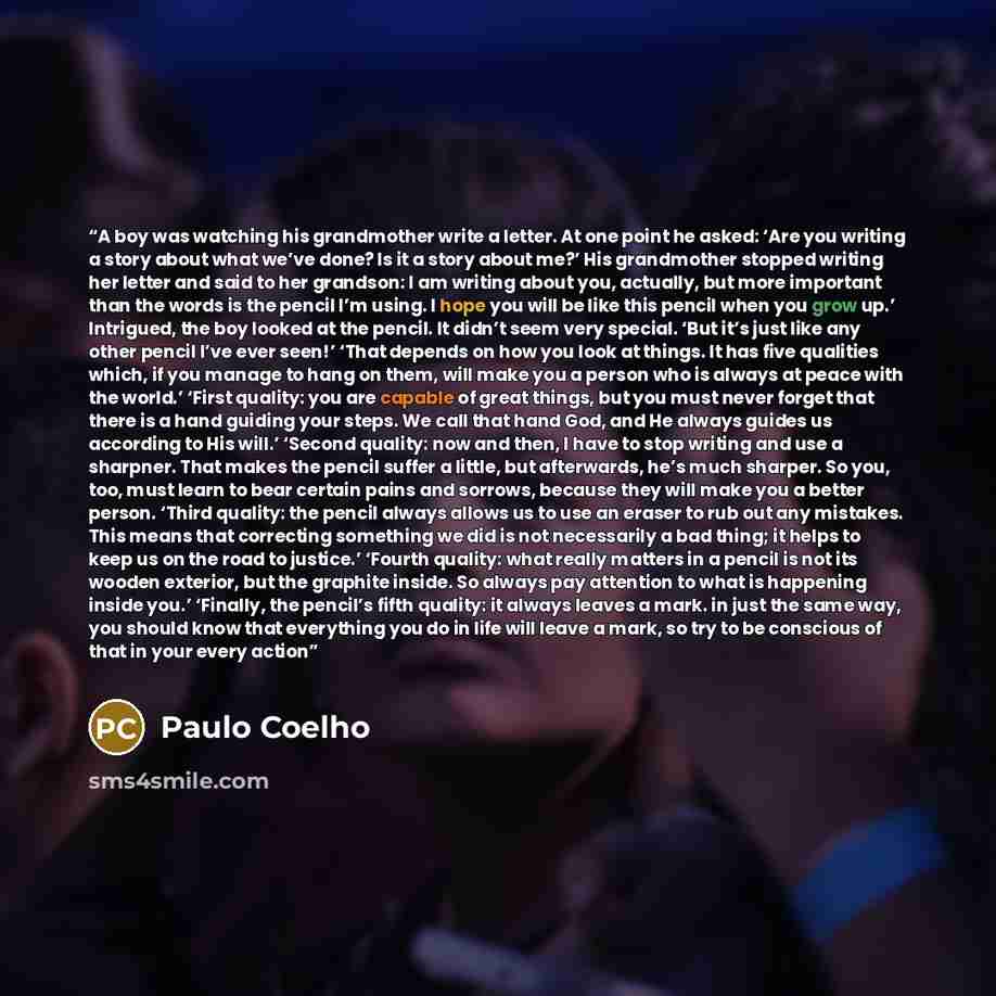 “A boy was watching his grandmother write a letter. At one point he asked: ‘Are you writing a story about what we’ve done? Is it a story about me?’ His grandmother stopped writing her letter and said to her grandson: I am writing about you, actually, but more important than the words is the pencil…” quote by Paulo Coelho