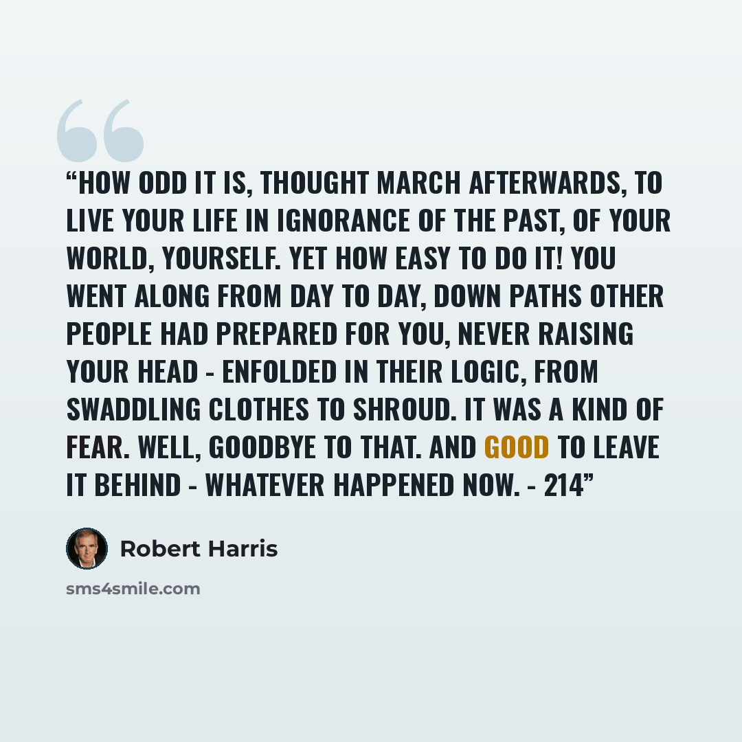 “How odd it is, thought March afterwards, to live your life in ignorance of the past, of your world, yourself. Yet how easy to do it! You went along from day to day, down paths other people had prepared for you, never raising your head - enfolded in their logic, from swaddling clothes to shroud. It…” quote by Robert Harris