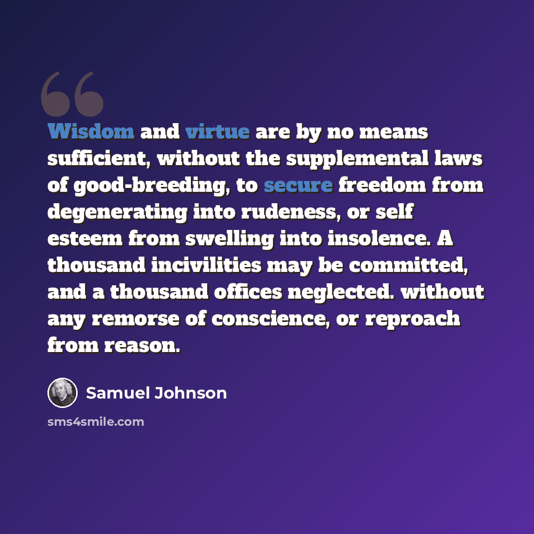 “Wisdom and virtue are by no means sufficient, without the supplemental laws of good-breeding, to secure freedom from degenerating into rudeness, or self esteem from swelling into insolence. A thousand incivilities may be committed, and a thousand offices neglected. without any remorse of…” quote by Samuel Johnson