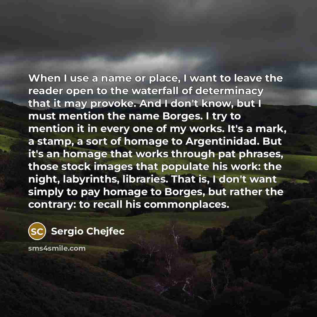 “When I use a name or place, I want to leave the reader open to the waterfall of determinacy that it may provoke. And I don't know, but I must mention the name Borges. I try to mention it in every one of my works. It's a mark, a stamp, a sort of homage to Argentinidad. But it's an homage that works…” quote by Sergio Chejfec