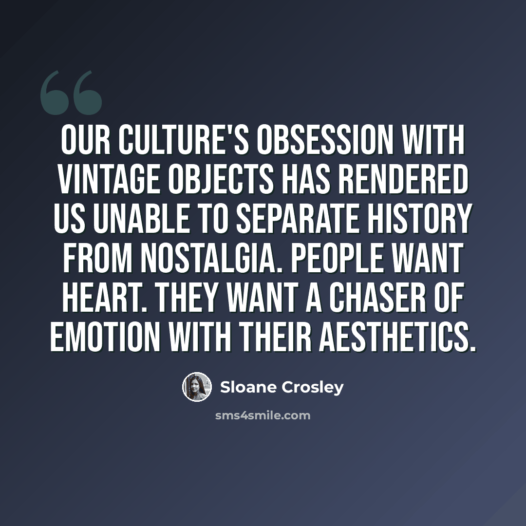 “Our culture's obsession with vintage objects has rendered us unable to separate history from nostalgia. People want heart. They want a chaser of emotion with their aesthetics.” quote by Sloane Crosley