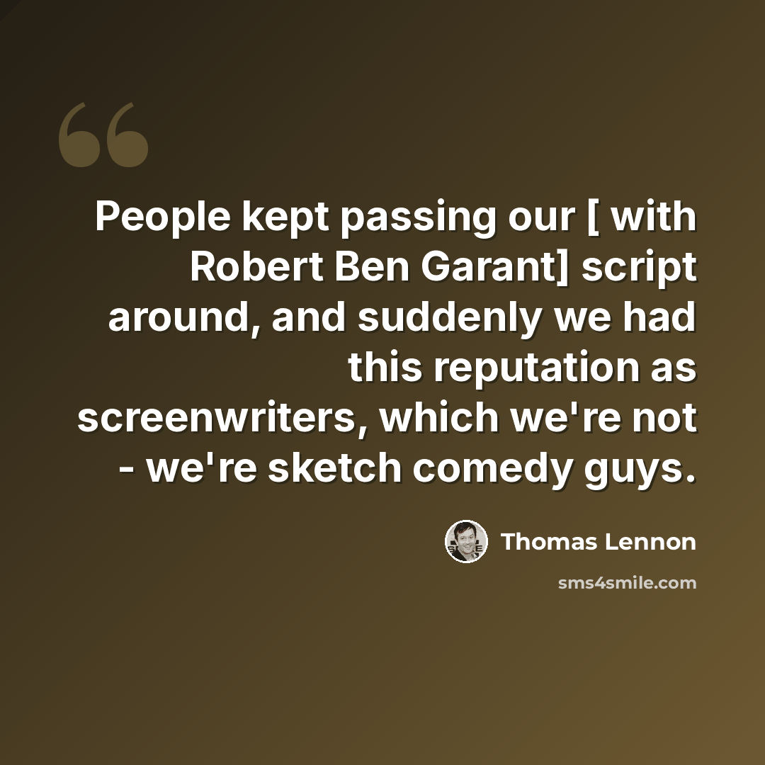 “People kept passing our [ with Robert Ben Garant] script around, and suddenly we had this reputation as screenwriters, which we're not - we're sketch comedy guys.” quote by Thomas Lennon