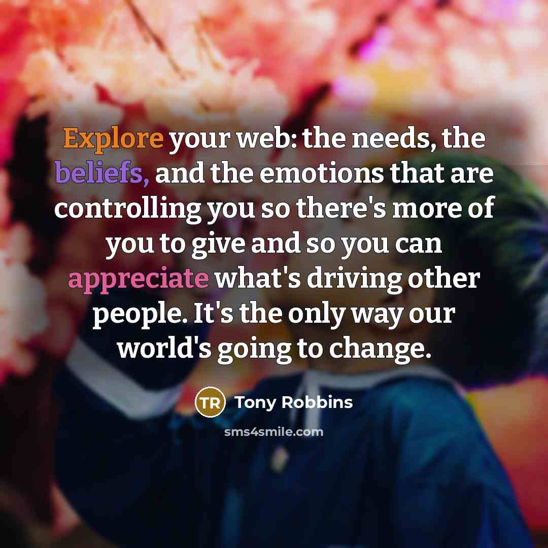 “Explore your web: the needs, the beliefs, and the emotions that are controlling you so there's more of you to give and so you can appreciate what's driving other people. It's the only way our world's going to change.” quote by Tony Robbins