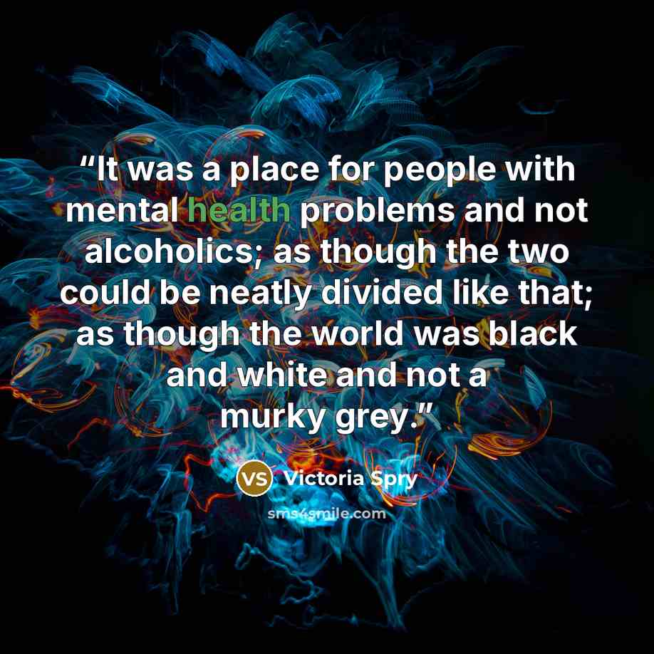 “It was a place for people with mental health problems and not alcoholics; as though the two could be neatly divided like that; as though the world was black and white and not a murky grey.” quote by Victoria Spry