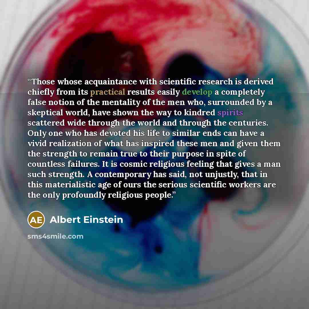 “Those whose acquaintance with scientific research is derived chiefly from its practical results easily develop a completely false notion of the mentality of the men who, surrounded by a skeptical world, have shown the way to kindred spirits scattered wide through the world and through the…” quote by Albert Einstein