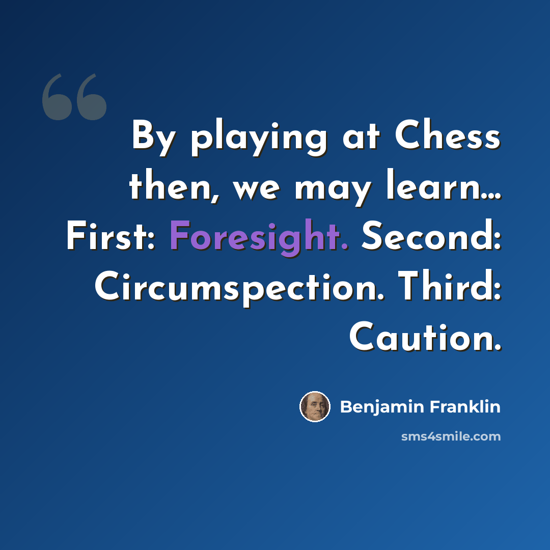 “By playing at Chess then, we may learn... First: Foresight. Second: Circumspection. Third: Caution.” quote by Benjamin Franklin