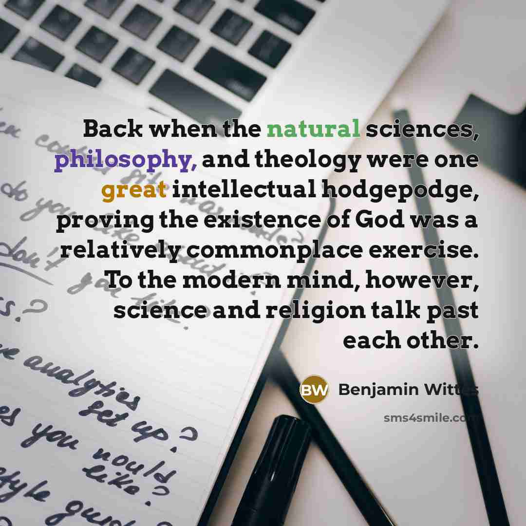 “Back when the natural sciences, philosophy, and theology were one great intellectual hodgepodge, proving the existence of God was a relatively commonplace exercise. To the modern mind, however, science and religion talk past each other.” quote by Benjamin Wittes