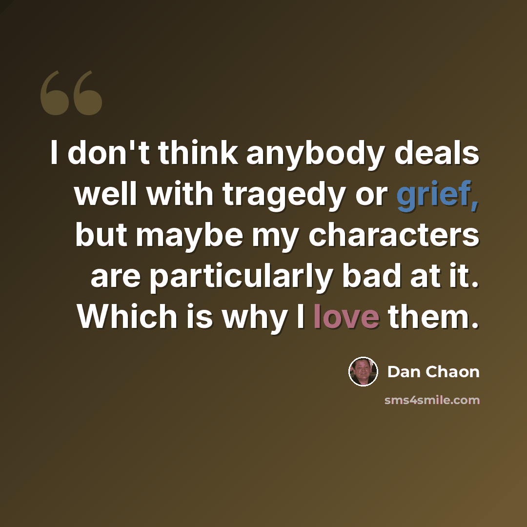 “I don't think anybody deals well with tragedy or grief, but maybe my characters are particularly bad at it. Which is why I love them.” quote by Dan Chaon