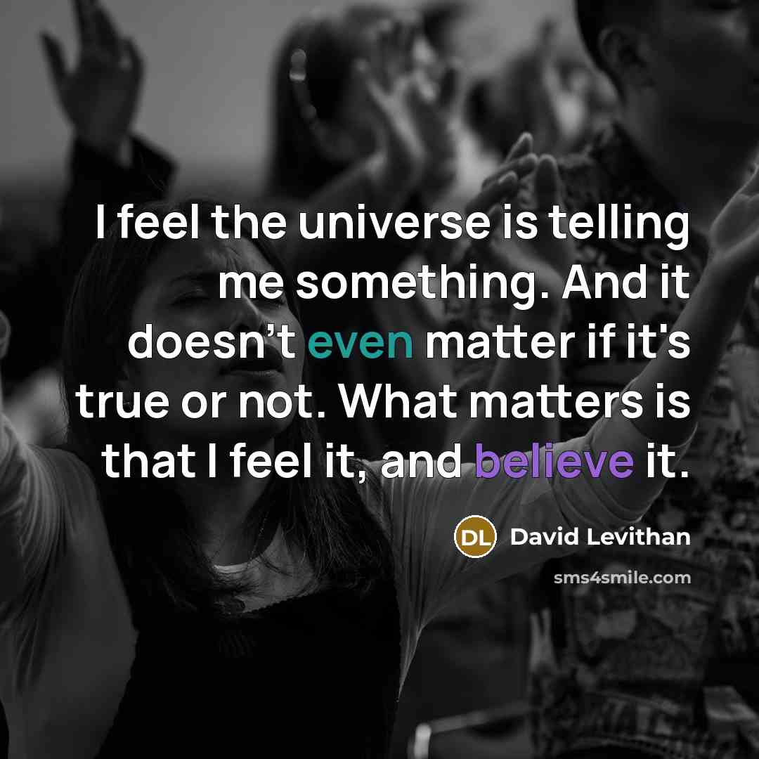 “I feel the universe is telling me something. And it doesn't even matter if it's true or not. What matters is that I feel it, and believe it.” quote by David Levithan