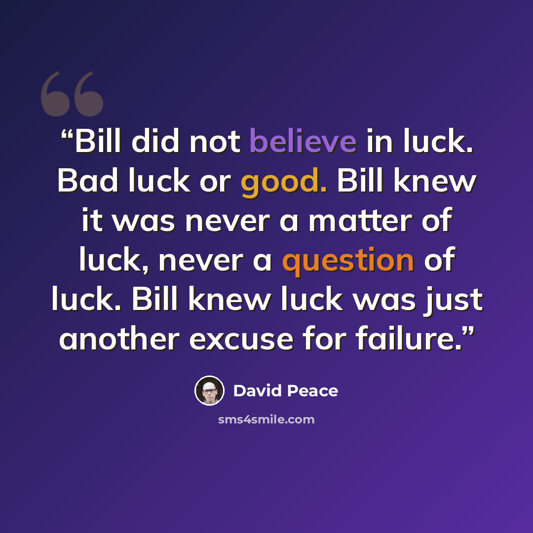 “Bill did not believe in luck. Bad luck or good. Bill knew it was never a matter of luck, never a question of luck. Bill knew luck was just another excuse for failure.” quote by David Peace