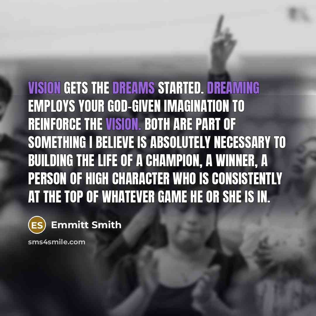 “Vision gets the dreams started. Dreaming employs your God-given imagination to reinforce the vision. Both are part of something I believe is absolutely necessary to building the life of a champion, a winner, a person of high character who is consistently at the top of whatever game he or she is in.” quote by Emmitt Smith
