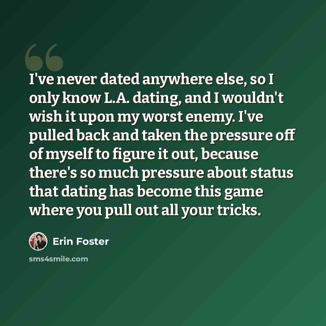 “I've never dated anywhere else, so I only know L.A. dating, and I wouldn't wish it upon my worst enemy. I've pulled back and taken the pressure off of myself to figure it out, because there's so much pressure about status that dating has become this game where you pull out all your tricks.” quote by Erin Foster