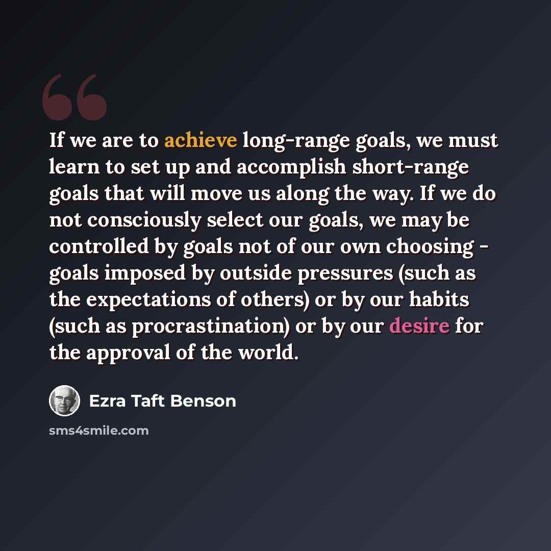 “If we are to achieve long-range goals, we must learn to set up and accomplish short-range goals that will move us along the way. If we do not consciously select our goals, we may be controlled by goals not of our own choosing - goals imposed by outside pressures (such as the expectations of…” quote by Ezra Taft Benson