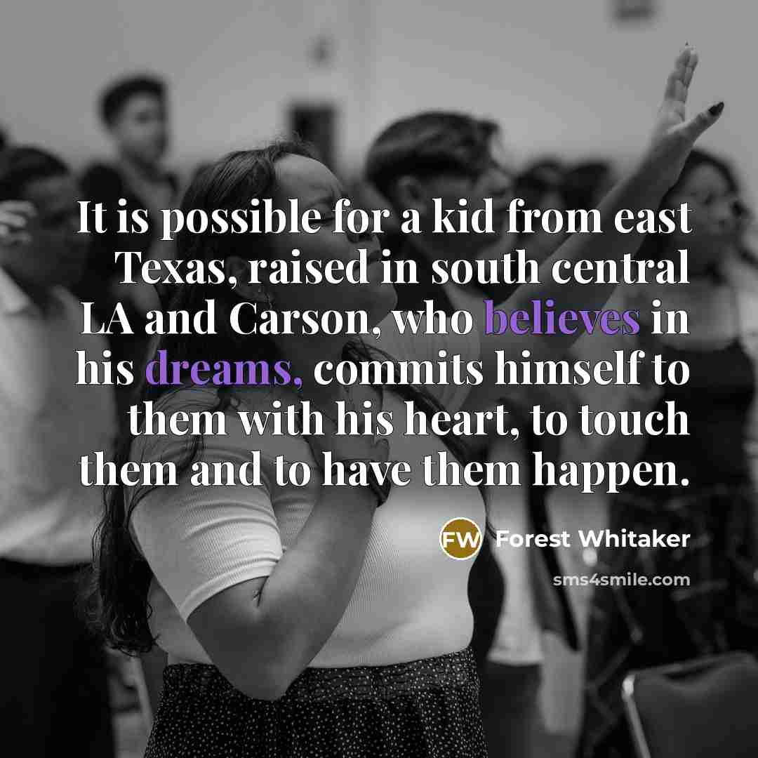 “It is possible for a kid from east Texas, raised in south central LA and Carson, who believes in his dreams, commits himself to them with his heart, to touch them and to have them happen.” quote by Forest Whitaker