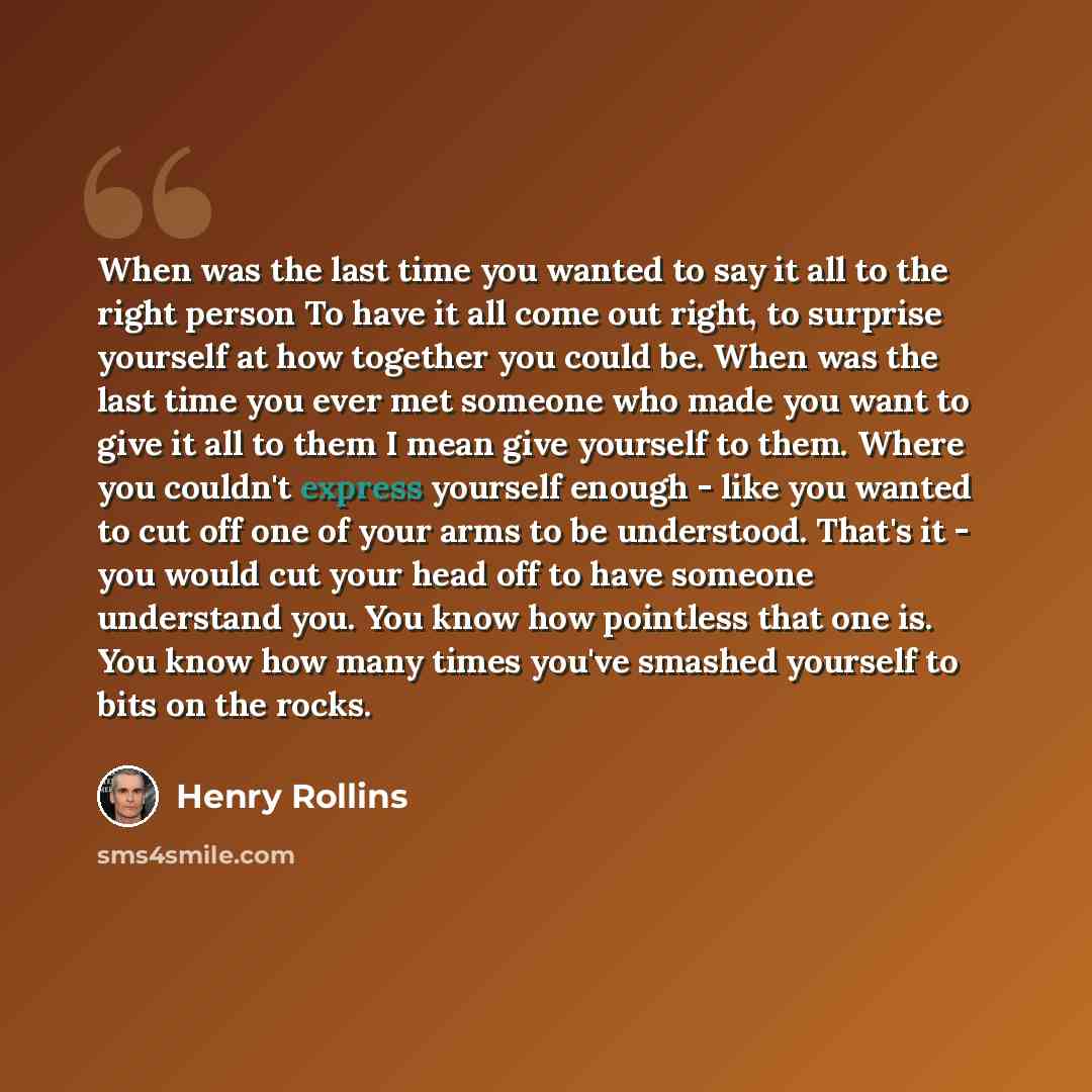 “When was the last time you wanted to say it all to the right person To have it all come out right, to surprise yourself at how together you could be. When was the last time you ever met someone who made you want to give it all to them I mean give yourself to them. Where you couldn't express…” quote by Henry Rollins