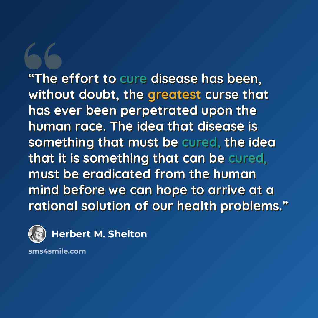“The effort to cure disease has been, without doubt, the greatest curse that has ever been perpetrated upon the human race. The idea that disease is something that must be cured, the idea that it is something that can be cured, must be eradicated from the human mind before we can hope to arrive at…” quote by Herbert M. Shelton