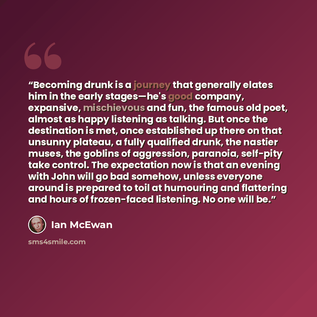 “Becoming drunk is a journey that generally elates him in the early stages—he's good company, expansive, mischievous and fun, the famous old poet, almost as happy listening as talking. But once the destination is met, once established up there on that unsunny plateau, a fully qualified drunk, the…” quote by Ian McEwan