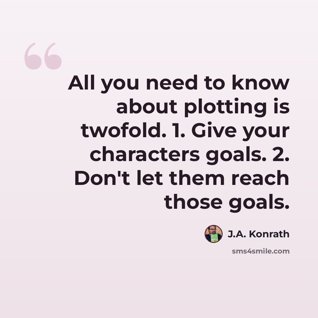 “All you need to know about plotting is twofold. 1. Give your characters goals. 2. Don't let them reach those goals.” quote by J.A. Konrath