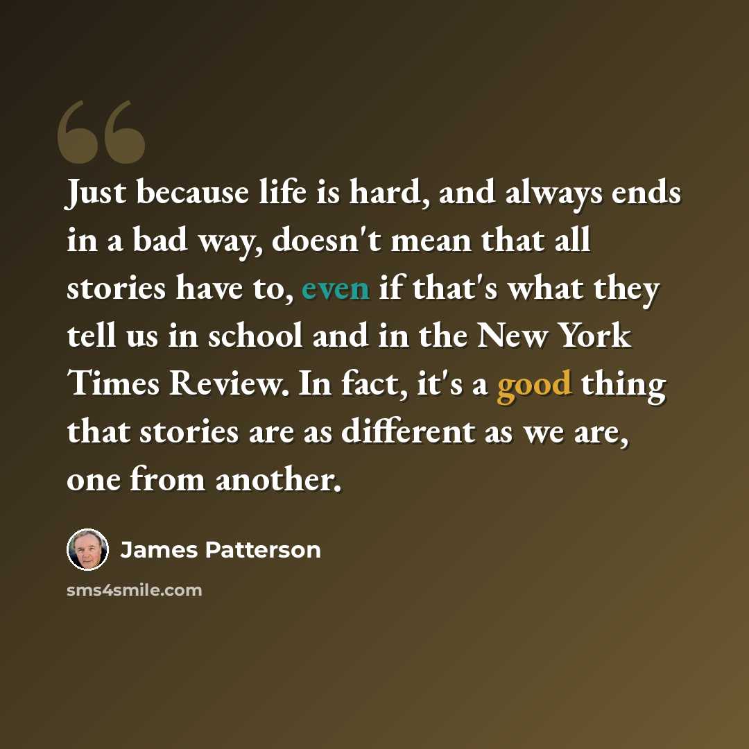“Just because life is hard, and always ends in a bad way, doesn't mean that all stories have to, even if that's what they tell us in school and in the New York Times Review. In fact, it's a good thing that stories are as different as we are, one from another.” quote by James Patterson