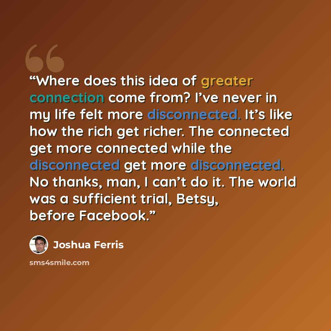 “Where does this idea of greater connection come from? I’ve never in my life felt more disconnected. It’s like how the rich get richer. The connected get more connected while the disconnected get more disconnected. No thanks, man, I can’t do it. The world was a sufficient trial, Betsy, before…” quote by Joshua Ferris