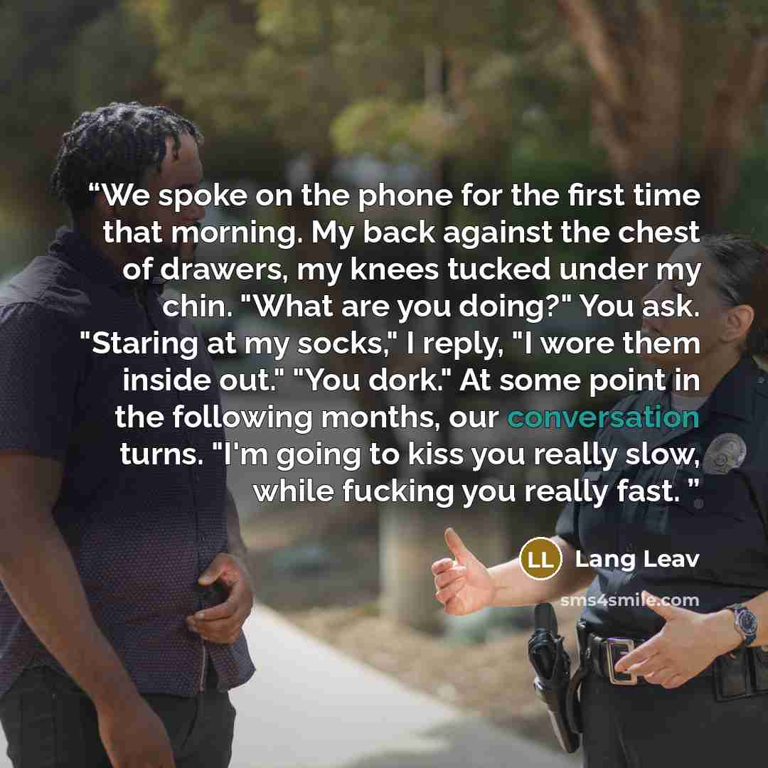 “We spoke on the phone for the first time that morning. My back against the chest of drawers, my knees tucked under my chin. "What are you doing?" You ask. "Staring at my socks," I reply, "I wore them inside out." "You dork." At some point in the following months, our conversation turns. "I'm going…” quote by Lang Leav