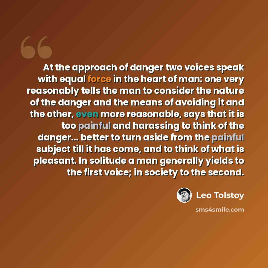 “At the approach of danger two voices speak with equal force in the heart of man: one very reasonably tells the man to consider the nature of the danger and the means of avoiding it and the other, even more reasonable, says that it is too painful and harassing to think of the danger... better to…” quote by Leo Tolstoy