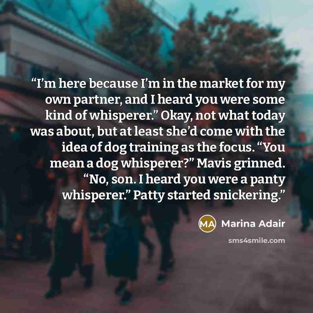 “I’m here because I’m in the market for my own partner, and I heard you were some kind of whisperer.” Okay, not what today was about, but at least she’d come with the idea of dog training as the focus. “You mean a dog whisperer?” Mavis grinned. “No, son. I heard you were a panty whisperer.” Patty…” quote by Marina Adair