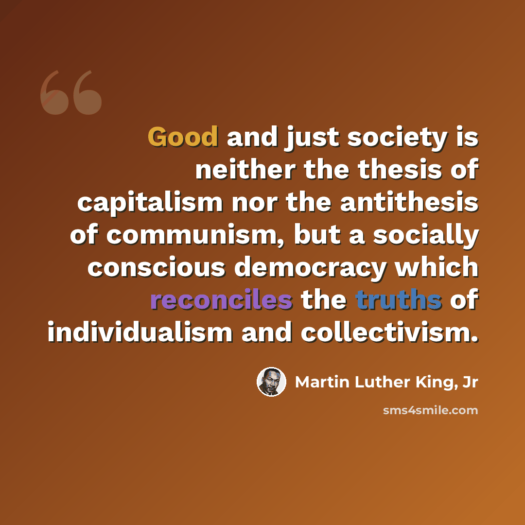 “Good and just society is neither the thesis of capitalism nor the antithesis of communism, but a socially conscious democracy which reconciles the truths of individualism and collectivism.” quote by Martin Luther King, Jr