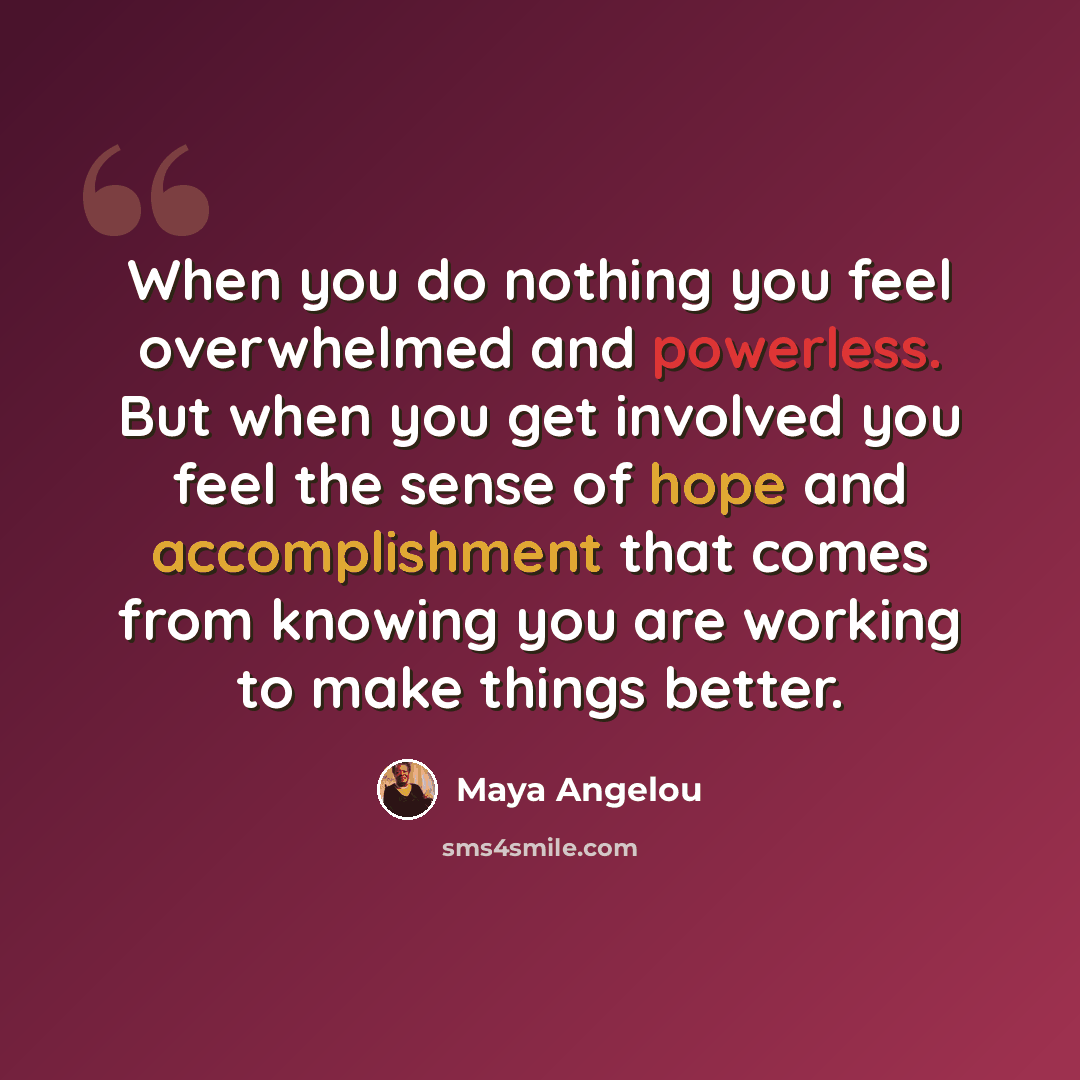 “When you do nothing you feel overwhelmed and powerless. But when you get involved you feel the sense of hope and accomplishment that comes from knowing you are working to make things better.” quote by Maya Angelou