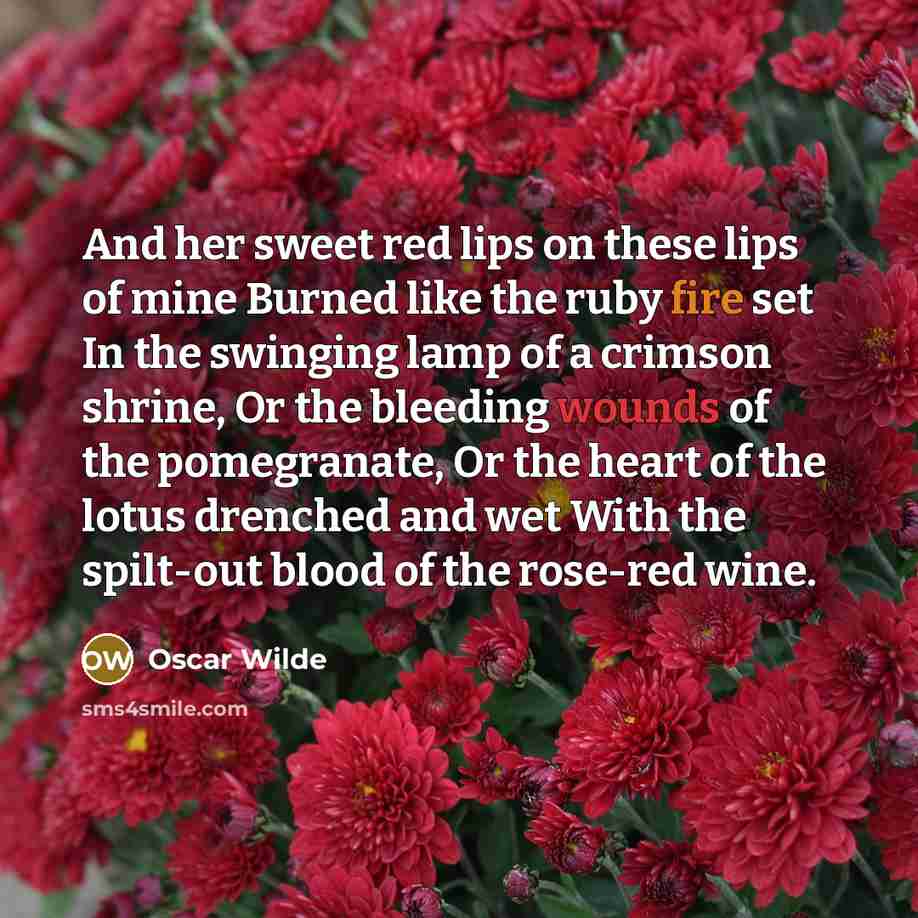 “And her sweet red lips on these lips of mine Burned like the ruby fire set In the swinging lamp of a crimson shrine, Or the bleeding wounds of the pomegranate, Or the heart of the lotus drenched and wet With the spilt-out blood of the rose-red wine.” quote by Oscar Wilde