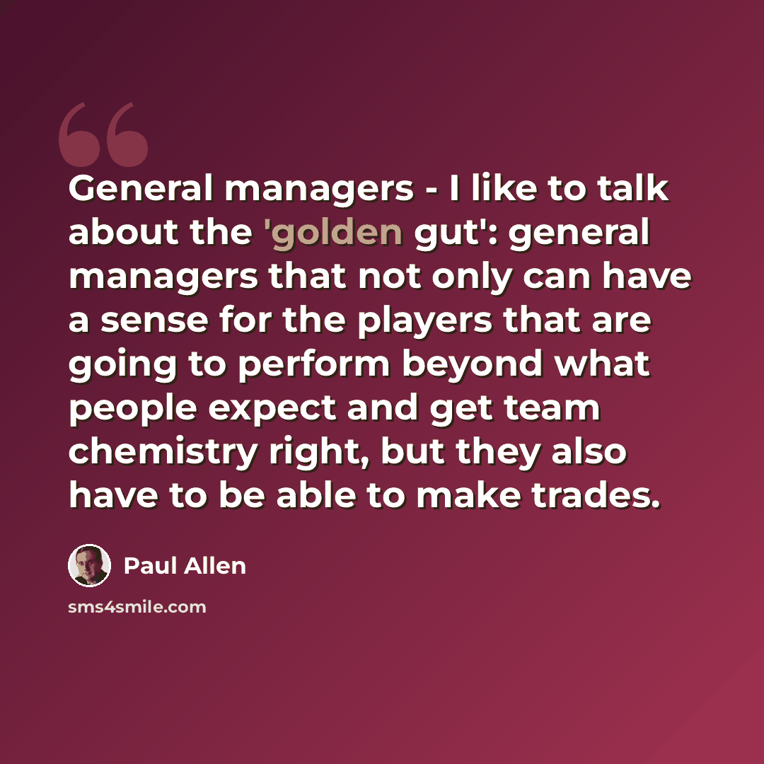 “General managers - I like to talk about the 'golden gut': general managers that not only can have a sense for the players that are going to perform beyond what people expect and get team chemistry right, but they also have to be able to make trades.” quote by Paul Allen