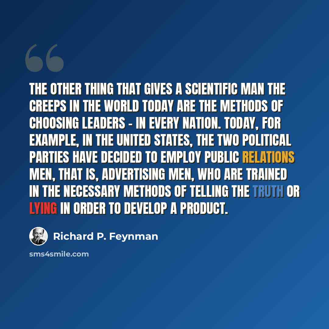 “The other thing that gives a scientific man the creeps in the world today are the methods of choosing leaders - in every nation. Today, for example, in the United States, the two political parties have decided to employ public relations men, that is, advertising men, who are trained in the…” quote by Richard P. Feynman