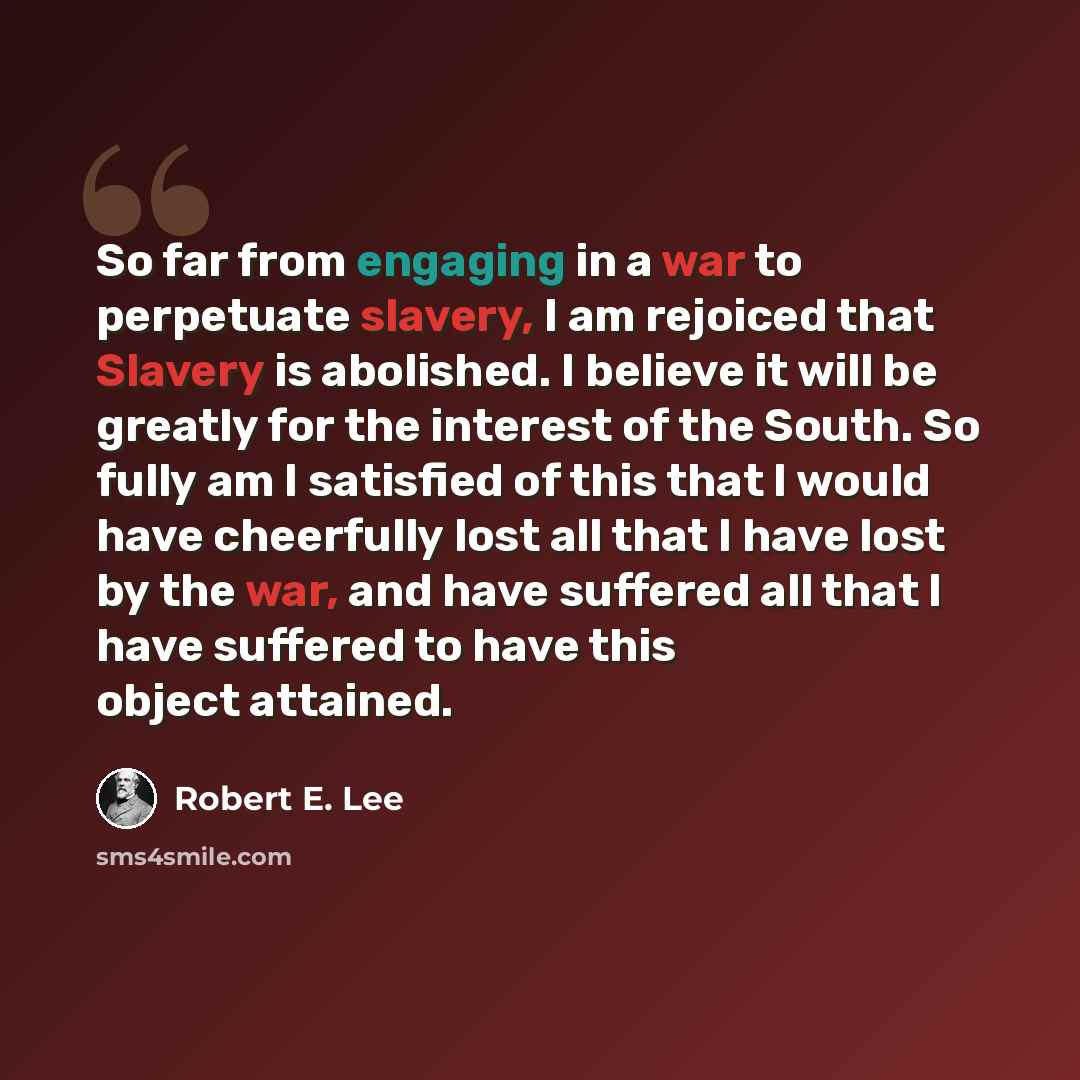 “So far from engaging in a war to perpetuate slavery, I am rejoiced that Slavery is abolished. I believe it will be greatly for the interest of the South. So fully am I satisfied of this that I would have cheerfully lost all that I have lost by the war, and have suffered all that I have suffered to…” quote by Robert E. Lee