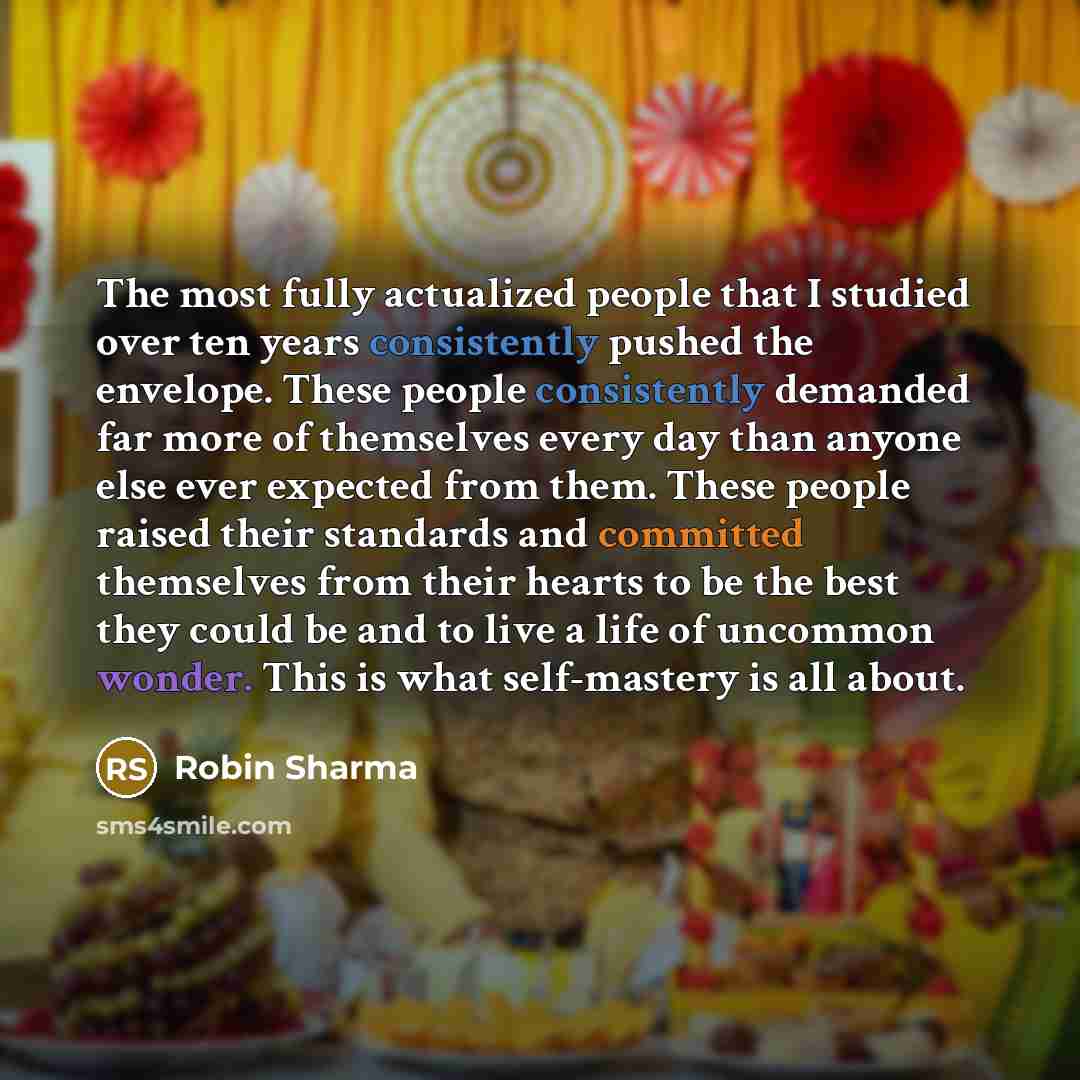 “The most fully actualized people that I studied over ten years consistently pushed the envelope. These people consistently demanded far more of themselves every day than anyone else ever expected from them. These people raised their standards and committed themselves from their hearts to be the…” quote by Robin Sharma