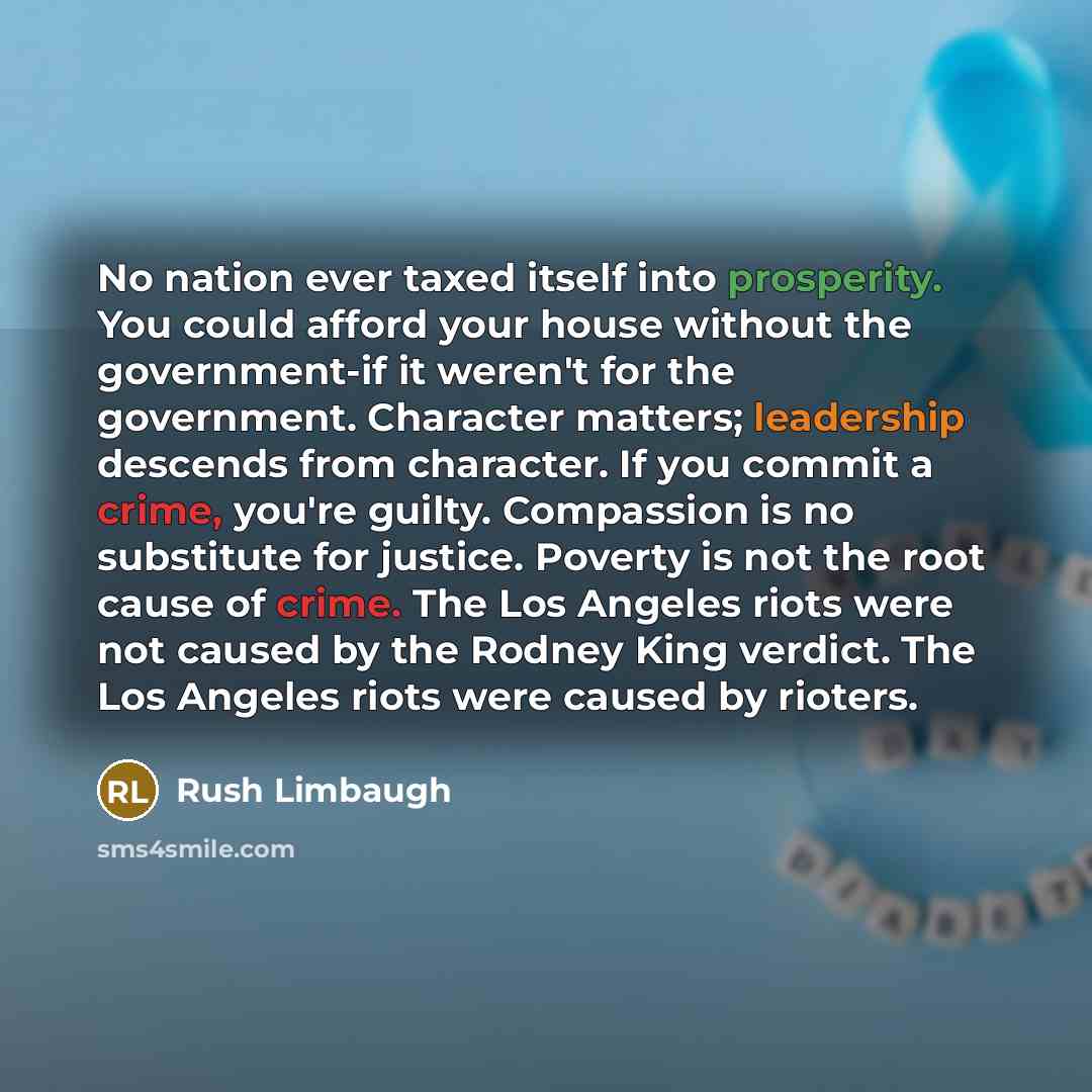“No nation ever taxed itself into prosperity. You could afford your house without the government-if it weren't for the government. Character matters; leadership descends from character. If you commit a crime, you're guilty. Compassion is no substitute for justice. Poverty is not the root cause of…” quote by Rush Limbaugh