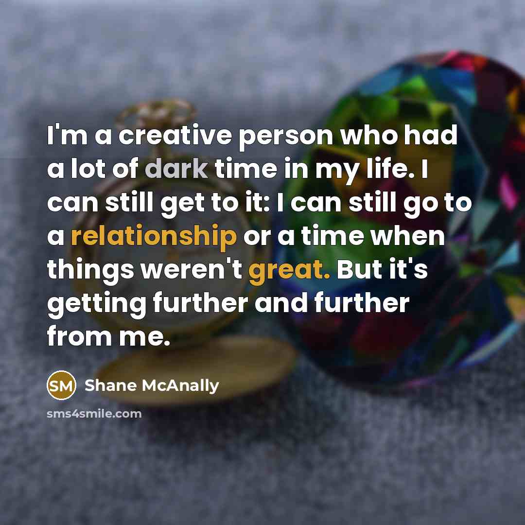 “I'm a creative person who had a lot of dark time in my life. I can still get to it: I can still go to a relationship or a time when things weren't great. But it's getting further and further from me.” quote by Shane McAnally