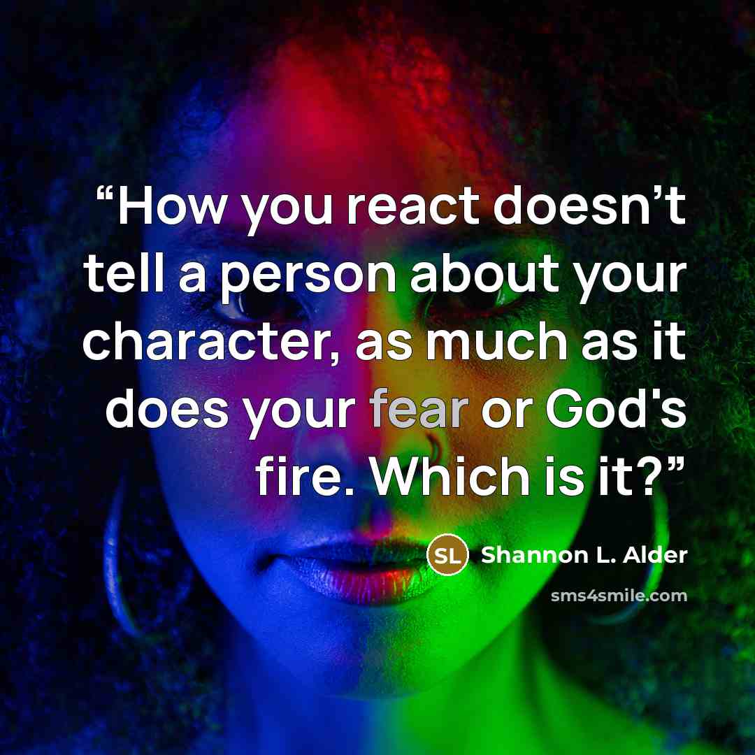 “How you react doesn’t tell a person about your character, as much as it does your fear or God's fire. Which is it?” quote by Shannon L. Alder