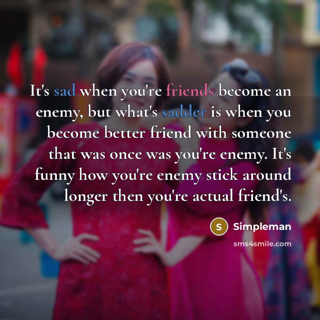 “It's sad when you're friends become an enemy, but what's sadder is when you become better friend with someone that was once was you're enemy. It's funny how you're enemy stick around longer then you're actual friend's.” quote by Simpleman