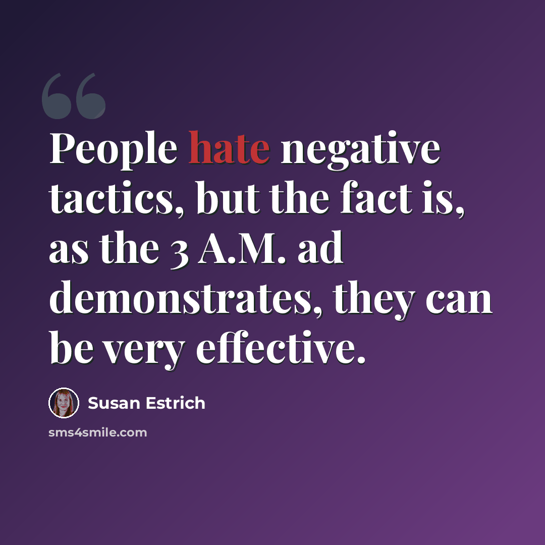 “People hate negative tactics, but the fact is, as the 3 A.M. ad demonstrates, they can be very effective.” quote by Susan Estrich