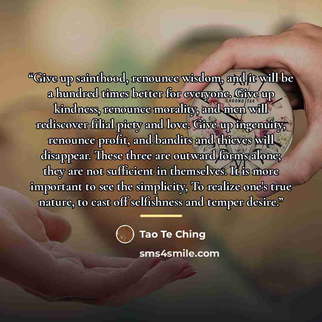 “Give up sainthood, renounce wisdom, and it will be a hundred times better for everyone. Give up kindness, renounce morality, and men will rediscover filial piety and love. Give up ingenuity, renounce profit, and bandits and thieves will disappear. These three are outward forms alone; they are not…” quote by Tao Te Ching