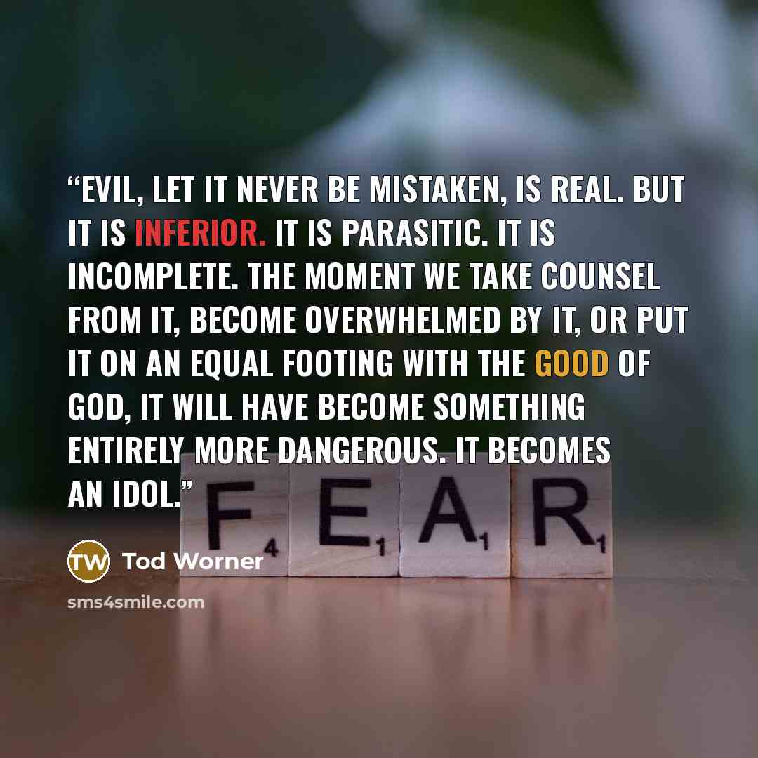 “Evil, let it never be mistaken, is real. But it is inferior. It is parasitic. It is incomplete. The moment we take counsel from it, become overwhelmed by it, or put it on an equal footing with the Good of God, it will have become something entirely more dangerous. It becomes an idol.” quote by Tod Worner